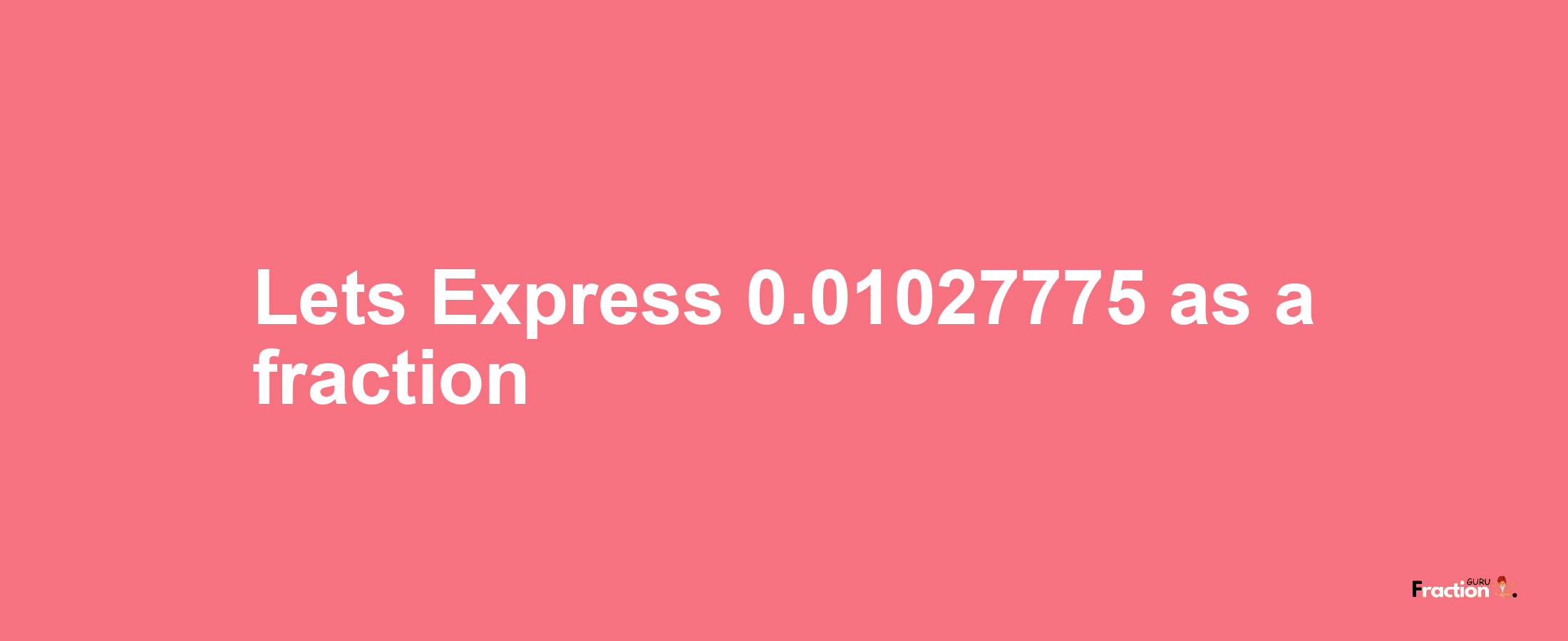 Lets Express 0.01027775 as afraction